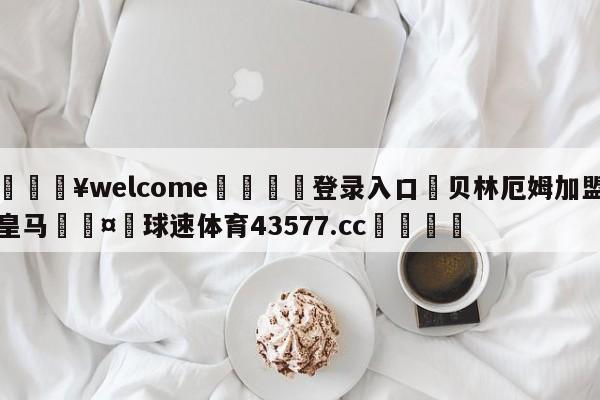 💥welcome🍖登录入口⛎贝林厄姆加盟皇马🤮球速体育43577.cc🍦