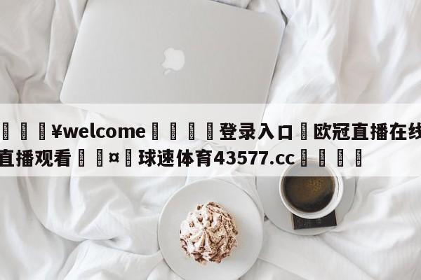 💥welcome🍖登录入口⛎欧冠直播在线直播观看🤮球速体育43577.cc🍦