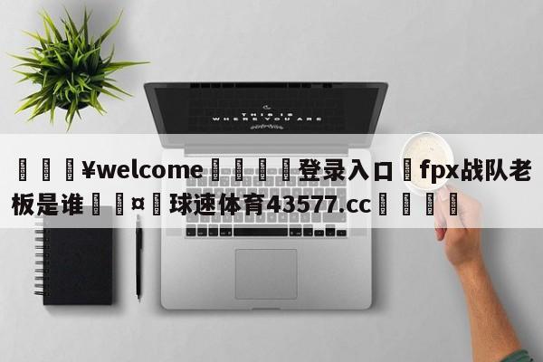 💥welcome🍖登录入口⛎fpx战队老板是谁🤮球速体育43577.cc🍦