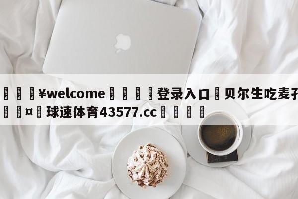 💥welcome🍖登录入口⛎贝尔生吃麦孔🤮球速体育43577.cc🍦