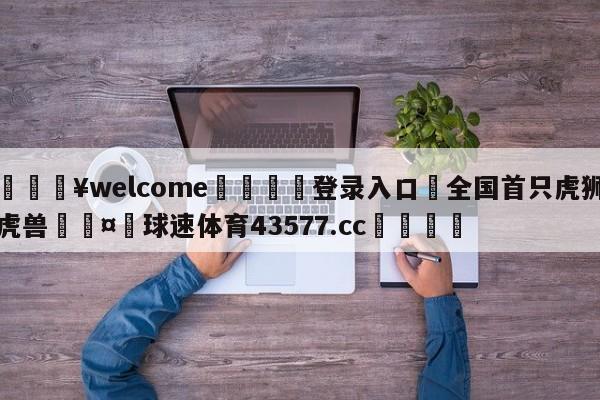 💥welcome🍖登录入口⛎全国首只虎狮虎兽🤮球速体育43577.cc🍦