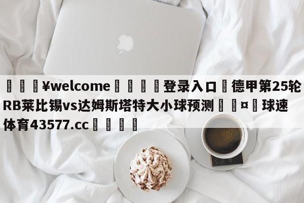 💥welcome🍖登录入口⛎德甲第25轮RB莱比锡vs达姆斯塔特大小球预测🤮球速体育43577.cc🍦