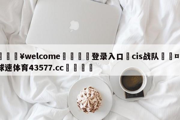 💥welcome🍖登录入口⛎cis战队🤮球速体育43577.cc🍦