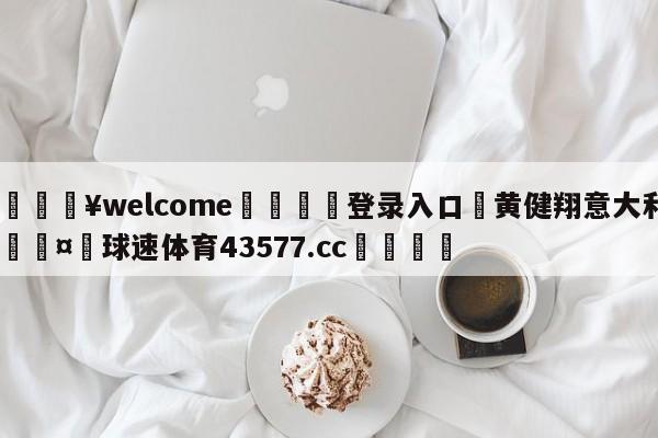 💥welcome🍖登录入口⛎黄健翔意大利🤮球速体育43577.cc🍦