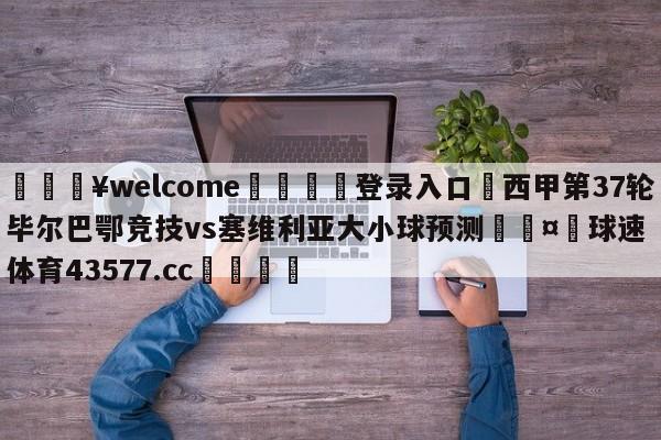 💥welcome🍖登录入口⛎西甲第37轮毕尔巴鄂竞技vs塞维利亚大小球预测🤮球速体育43577.cc🍦