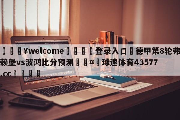 💥welcome🍖登录入口⛎德甲第8轮弗赖堡vs波鸿比分预测🤮球速体育43577.cc🍦