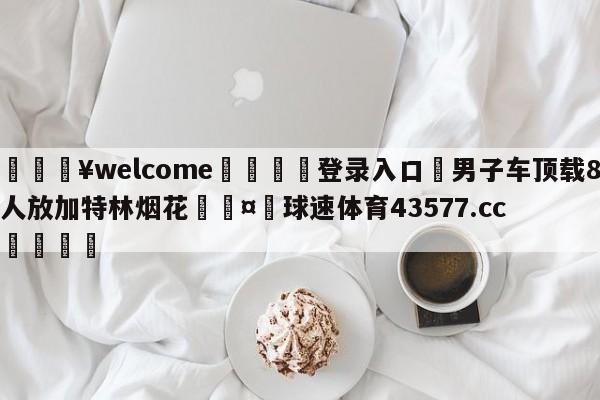 💥welcome🍖登录入口⛎男子车顶载8人放加特林烟花🤮球速体育43577.cc🍦