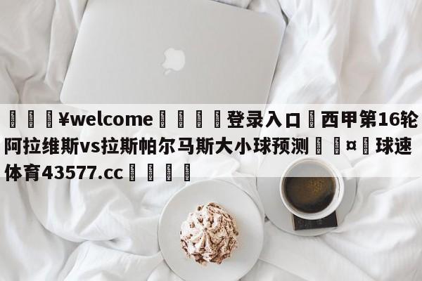 💥welcome🍖登录入口⛎西甲第16轮阿拉维斯vs拉斯帕尔马斯大小球预测🤮球速体育43577.cc🍦