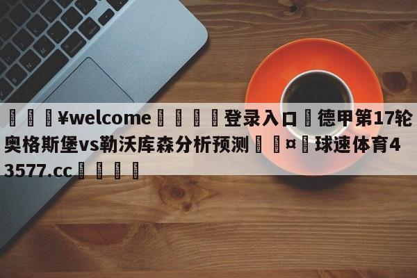 💥welcome🍖登录入口⛎德甲第17轮奥格斯堡vs勒沃库森分析预测🤮球速体育43577.cc🍦