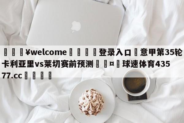 💥welcome🍖登录入口⛎意甲第35轮卡利亚里vs莱切赛前预测🤮球速体育43577.cc🍦