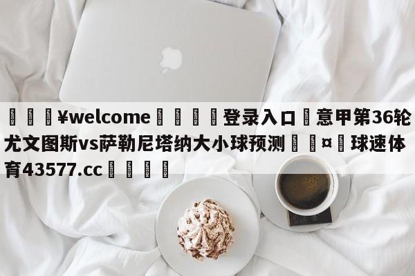 💥welcome🍖登录入口⛎意甲第36轮尤文图斯vs萨勒尼塔纳大小球预测🤮球速体育43577.cc🍦