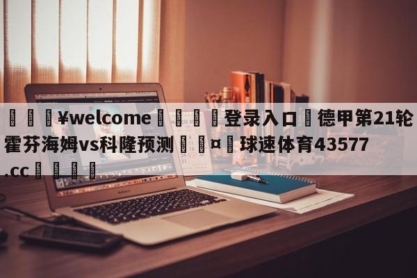 💥welcome🍖登录入口⛎德甲第21轮霍芬海姆vs科隆预测🤮球速体育43577.cc🍦