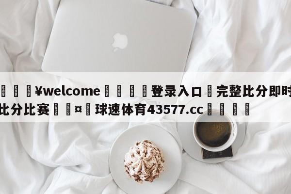 💥welcome🍖登录入口⛎完整比分即时比分比赛🤮球速体育43577.cc🍦