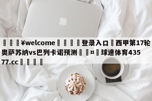 💥welcome🍖登录入口⛎西甲第17轮奥萨苏纳vs巴列卡诺预测🤮球速体育43577.cc🍦