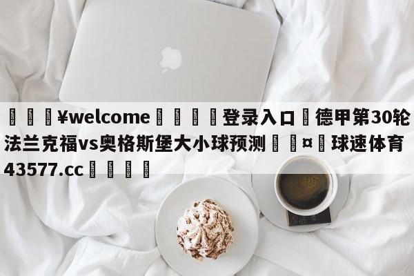 💥welcome🍖登录入口⛎德甲第30轮法兰克福vs奥格斯堡大小球预测🤮球速体育43577.cc🍦