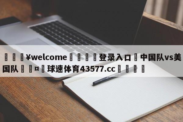 💥welcome🍖登录入口⛎中国队vs美国队🤮球速体育43577.cc🍦