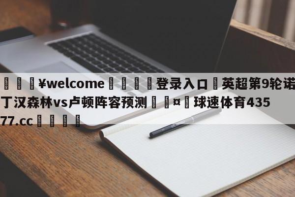 💥welcome🍖登录入口⛎英超第9轮诺丁汉森林vs卢顿阵容预测🤮球速体育43577.cc🍦