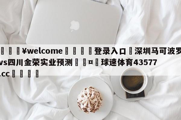 💥welcome🍖登录入口⛎深圳马可波罗vs四川金荣实业预测🤮球速体育43577.cc🍦