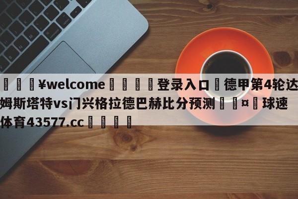 💥welcome🍖登录入口⛎德甲第4轮达姆斯塔特vs门兴格拉德巴赫比分预测🤮球速体育43577.cc🍦