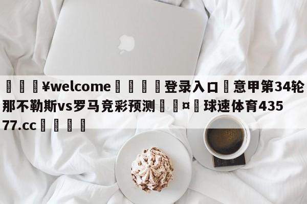 💥welcome🍖登录入口⛎意甲第34轮那不勒斯vs罗马竞彩预测🤮球速体育43577.cc🍦