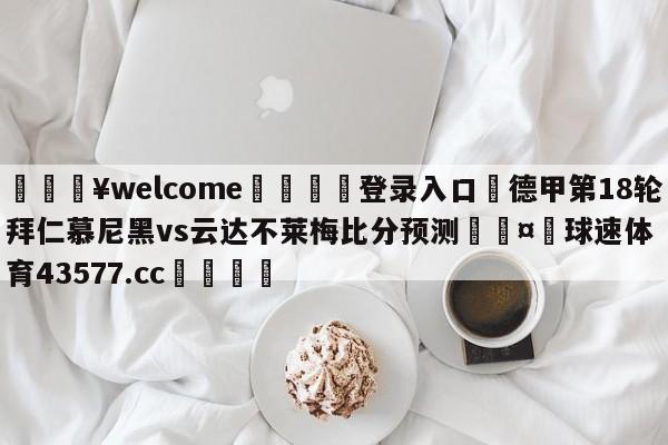 💥welcome🍖登录入口⛎德甲第18轮拜仁慕尼黑vs云达不莱梅比分预测🤮球速体育43577.cc🍦