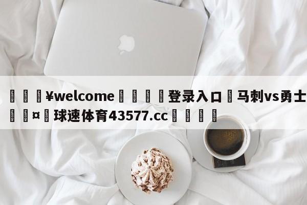 💥welcome🍖登录入口⛎马刺vs勇士🤮球速体育43577.cc🍦