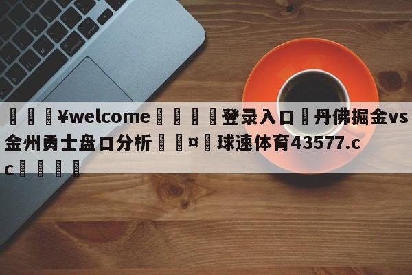 💥welcome🍖登录入口⛎丹佛掘金vs金州勇士盘口分析🤮球速体育43577.cc🍦