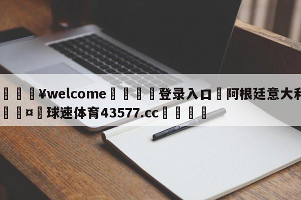 💥welcome🍖登录入口⛎阿根廷意大利🤮球速体育43577.cc🍦