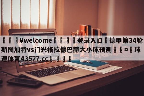 💥welcome🍖登录入口⛎德甲第34轮斯图加特vs门兴格拉德巴赫大小球预测🤮球速体育43577.cc🍦