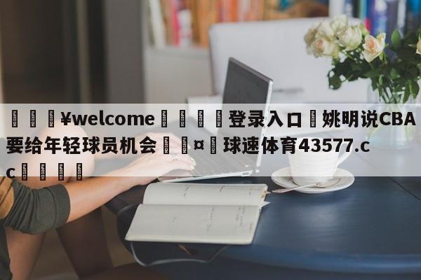 💥welcome🍖登录入口⛎姚明说CBA要给年轻球员机会🤮球速体育43577.cc🍦