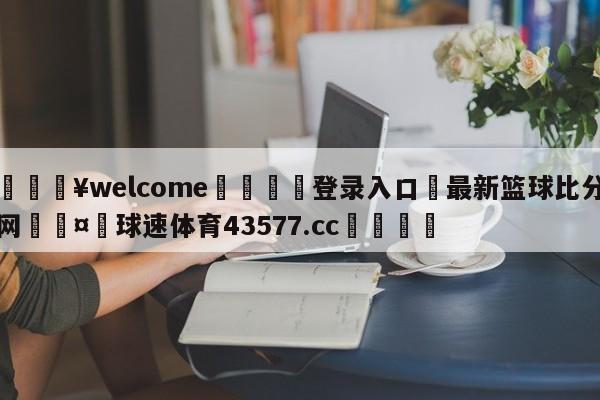 💥welcome🍖登录入口⛎最新篮球比分网🤮球速体育43577.cc🍦