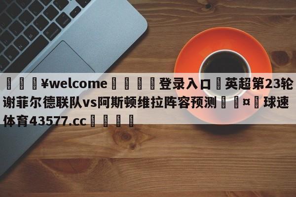 💥welcome🍖登录入口⛎英超第23轮谢菲尔德联队vs阿斯顿维拉阵容预测🤮球速体育43577.cc🍦