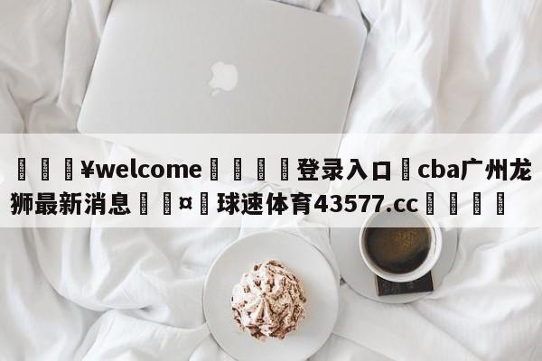 💥welcome🍖登录入口⛎cba广州龙狮最新消息🤮球速体育43577.cc🍦