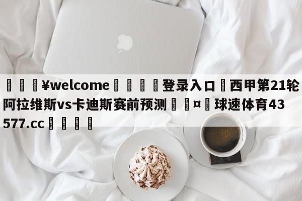 💥welcome🍖登录入口⛎西甲第21轮阿拉维斯vs卡迪斯赛前预测🤮球速体育43577.cc🍦