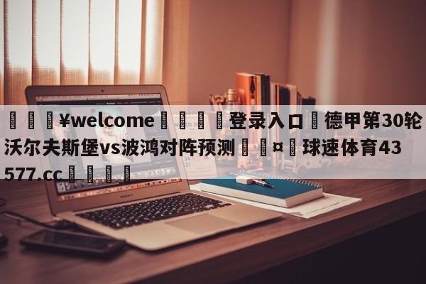 💥welcome🍖登录入口⛎德甲第30轮沃尔夫斯堡vs波鸿对阵预测🤮球速体育43577.cc🍦