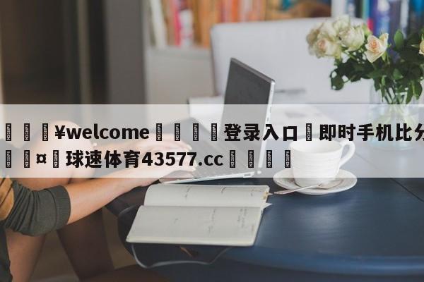 💥welcome🍖登录入口⛎即时手机比分🤮球速体育43577.cc🍦