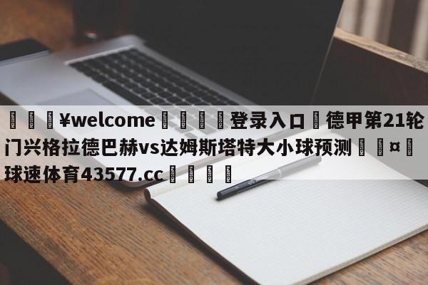 💥welcome🍖登录入口⛎德甲第21轮门兴格拉德巴赫vs达姆斯塔特大小球预测🤮球速体育43577.cc🍦