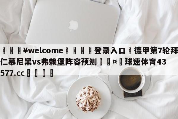 💥welcome🍖登录入口⛎德甲第7轮拜仁慕尼黑vs弗赖堡阵容预测🤮球速体育43577.cc🍦