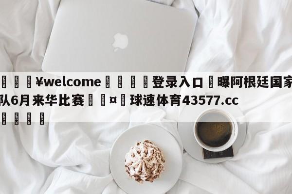 💥welcome🍖登录入口⛎曝阿根廷国家队6月来华比赛🤮球速体育43577.cc🍦