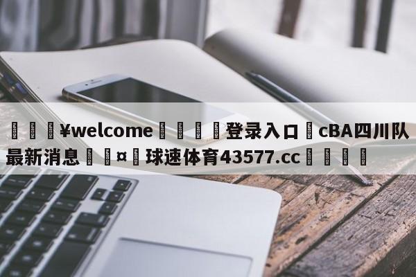 💥welcome🍖登录入口⛎cBA四川队最新消息🤮球速体育43577.cc🍦