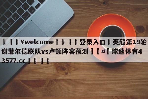 💥welcome🍖登录入口⛎英超第19轮谢菲尔德联队vs卢顿阵容预测🤮球速体育43577.cc🍦