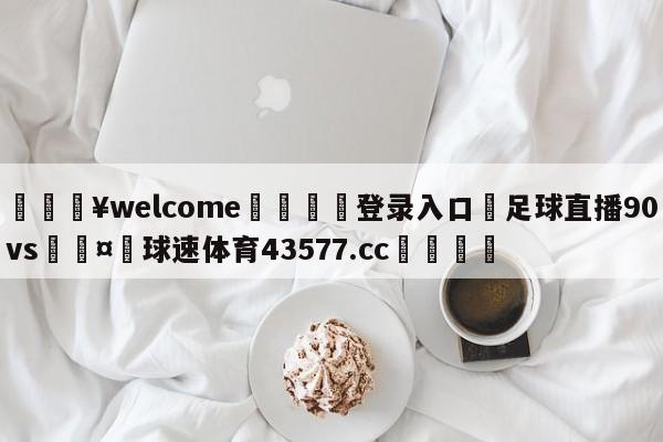 💥welcome🍖登录入口⛎足球直播90vs🤮球速体育43577.cc🍦