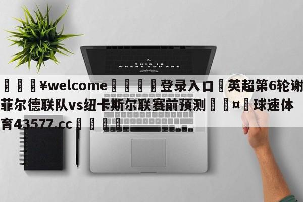 💥welcome🍖登录入口⛎英超第6轮谢菲尔德联队vs纽卡斯尔联赛前预测🤮球速体育43577.cc🍦