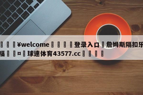 💥welcome🍖登录入口⛎詹姆斯隔扣乐福🤮球速体育43577.cc🍦