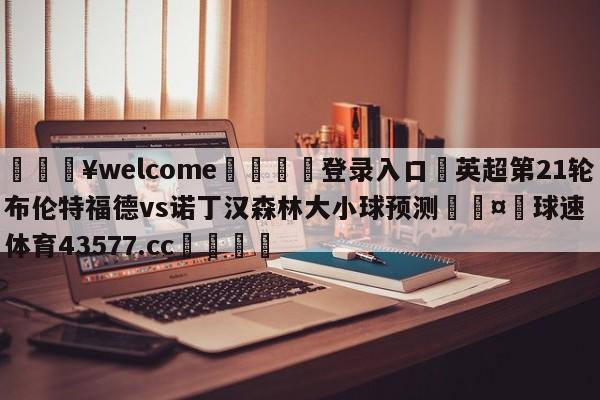 💥welcome🍖登录入口⛎英超第21轮布伦特福德vs诺丁汉森林大小球预测🤮球速体育43577.cc🍦