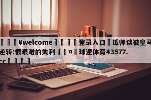 💥welcome🍖登录入口⛎瓜帅谈被皇马逆转:很艰难的失利🤮球速体育43577.cc🍦