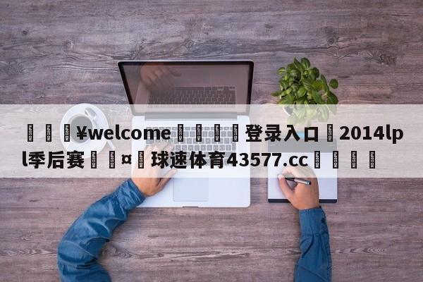 💥welcome🍖登录入口⛎2014lpl季后赛🤮球速体育43577.cc🍦