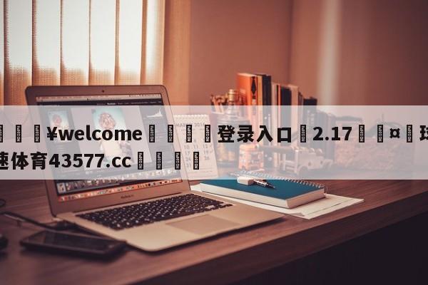 💥welcome🍖登录入口⛎2.17🤮球速体育43577.cc🍦