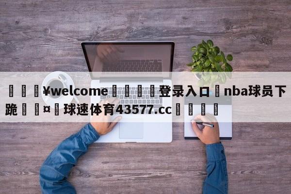 💥welcome🍖登录入口⛎nba球员下跪🤮球速体育43577.cc🍦