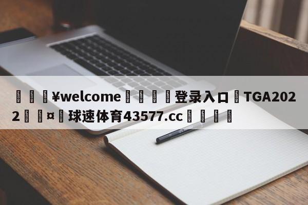 💥welcome🍖登录入口⛎TGA2022🤮球速体育43577.cc🍦